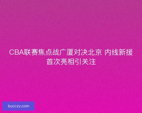CBA联赛焦点战广厦对决北京 内线新援首次亮相引关注