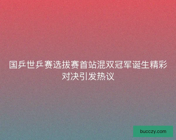 国乒世乒赛选拔赛首站混双冠军诞生精彩对决引发热议