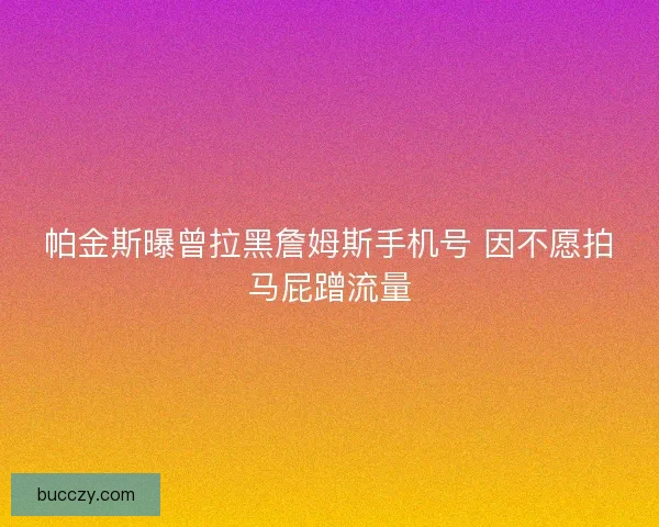 帕金斯曝曾拉黑詹姆斯手机号 因不愿拍马屁蹭流量