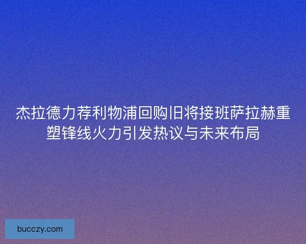 杰拉德力荐利物浦回购旧将接班萨拉赫重塑锋线火力引发热议与未来布局