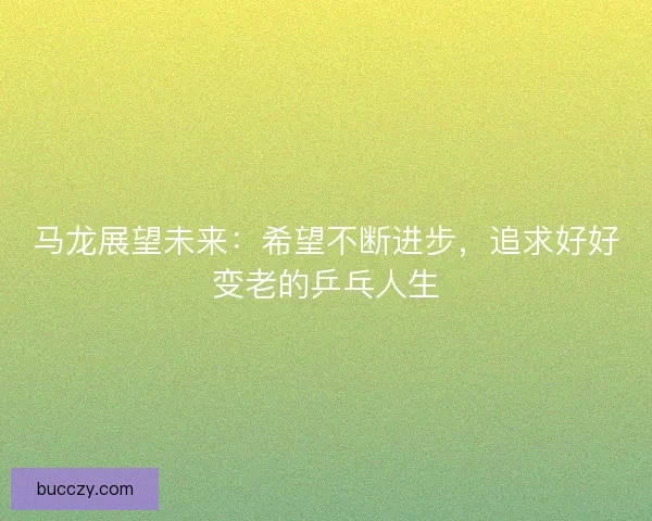 马龙展望未来：希望不断进步，追求好好变老的乒乓人生